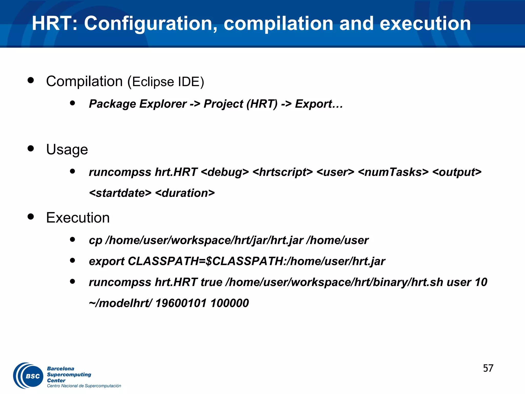 HRT: Configuration, compilation and execution

•   Compilation (Eclipse IDE)
       •    Package Explorer -> Project (HRT) -> Export…



•   Usage
       •    runcompss hrt.HRT <debug> <hrtscript> <user> <numTasks> <output>
            <startdate> <duration>

•   Execution
       •    cp /home/user/workspace/hrt/jar/hrt.jar /home/user
       •    export CLASSPATH=$CLASSPATH:/home/user/hrt.jar
       •    runcompss hrt.HRT true /home/user/workspace/hrt/binary/hrt.sh user 10
            ~/modelhrt/ 19600101 100000




                                                                                57
 