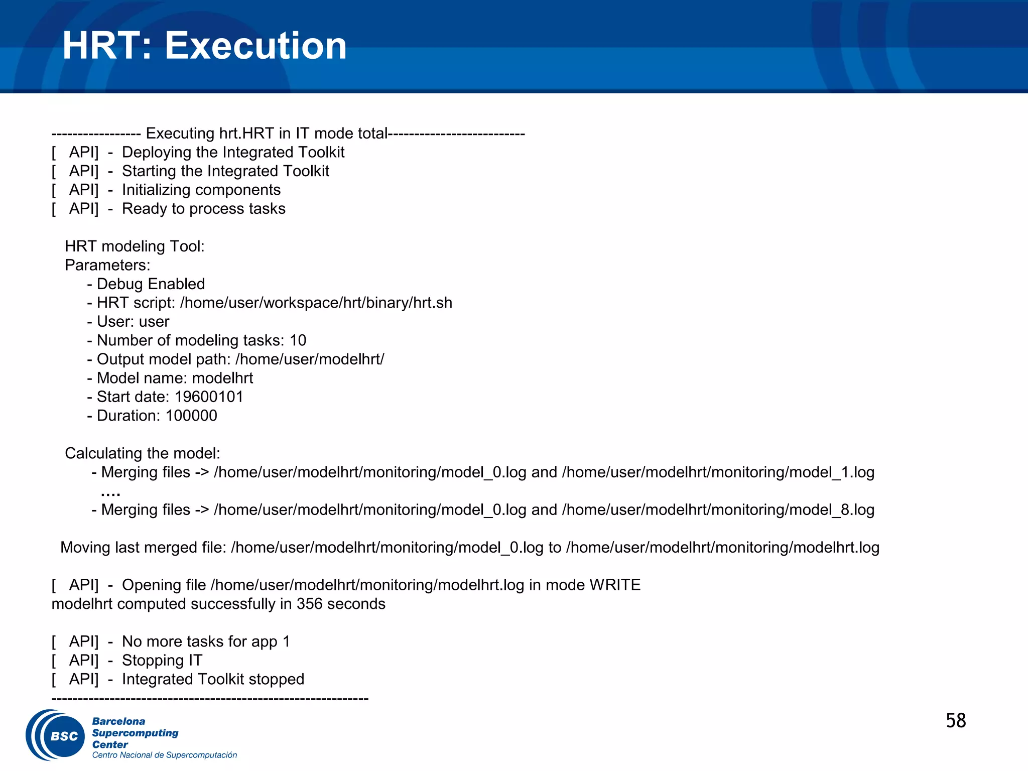 HRT: Execution

----------------- Executing hrt.HRT in IT mode total--------------------------
[ API] - Deploying the Integrated Toolkit
[ API] - Starting the Integrated Toolkit
[ API] - Initializing components
[ API] - Ready to process tasks

  HRT modeling Tool:
  Parameters:
     - Debug Enabled
     - HRT script: /home/user/workspace/hrt/binary/hrt.sh
     - User: user
     - Number of modeling tasks: 10
     - Output model path: /home/user/modelhrt/
     - Model name: modelhrt
     - Start date: 19600101
     - Duration: 100000

  Calculating the model:
     - Merging files -> /home/user/modelhrt/monitoring/model_0.log and /home/user/modelhrt/monitoring/model_1.log
       ….
     - Merging files -> /home/user/modelhrt/monitoring/model_0.log and /home/user/modelhrt/monitoring/model_8.log

 Moving last merged file: /home/user/modelhrt/monitoring/model_0.log to /home/user/modelhrt/monitoring/modelhrt.log

[ API] - Opening file /home/user/modelhrt/monitoring/modelhrt.log in mode WRITE
modelhrt computed successfully in 356 seconds

[ API] - No more tasks for app 1
[ API] - Stopping IT
[ API] - Integrated Toolkit stopped
------------------------------------------------------------
                                                                                                                      58
 
