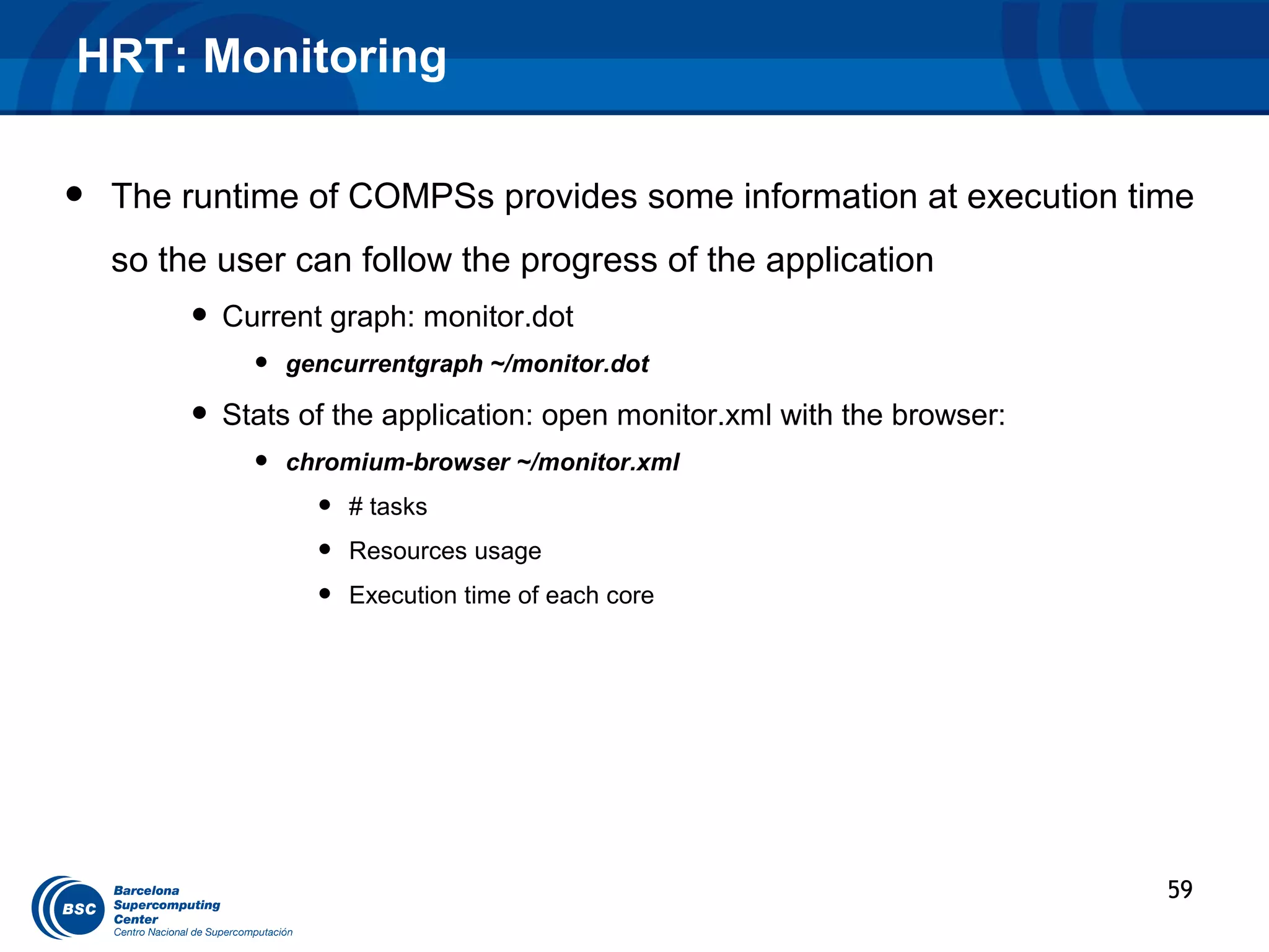 HRT: Monitoring

•   The runtime of COMPSs provides some information at execution time
    so the user can follow the progress of the application
         • Current graph: monitor.dot
             •   gencurrentgraph ~/monitor.dot

         • Stats of the application: open monitor.xml with the browser:
             •   chromium-browser ~/monitor.xml
                   •   # tasks
                   •   Resources usage
                   •   Execution time of each core




                                                                          59
 