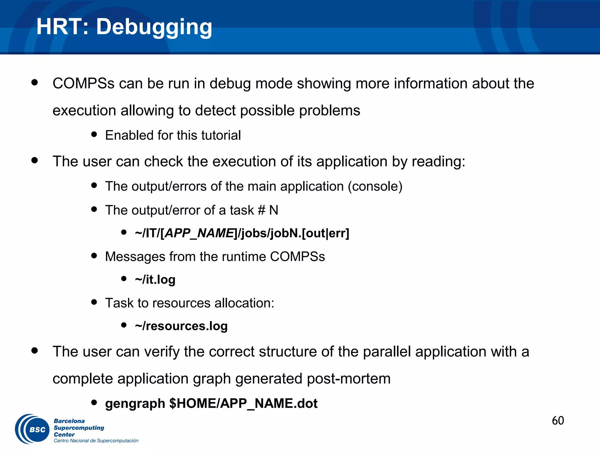 HRT: Debugging

•   COMPSs can be run in debug mode showing more information about the
    execution allowing to detect possible problems
         •   Enabled for this tutorial

•   The user can check the execution of its application by reading:
         •   The output/errors of the main application (console)
         •   The output/error of a task # N
               •   ~/IT/[APP_NAME]/jobs/jobN.[out|err]

         •   Messages from the runtime COMPSs
               •   ~/it.log

         •   Task to resources allocation:
               •   ~/resources.log

•   The user can verify the correct structure of the parallel application with a
    complete application graph generated post-mortem
         •   gengraph $HOME/APP_NAME.dot
                                                                                   60
 