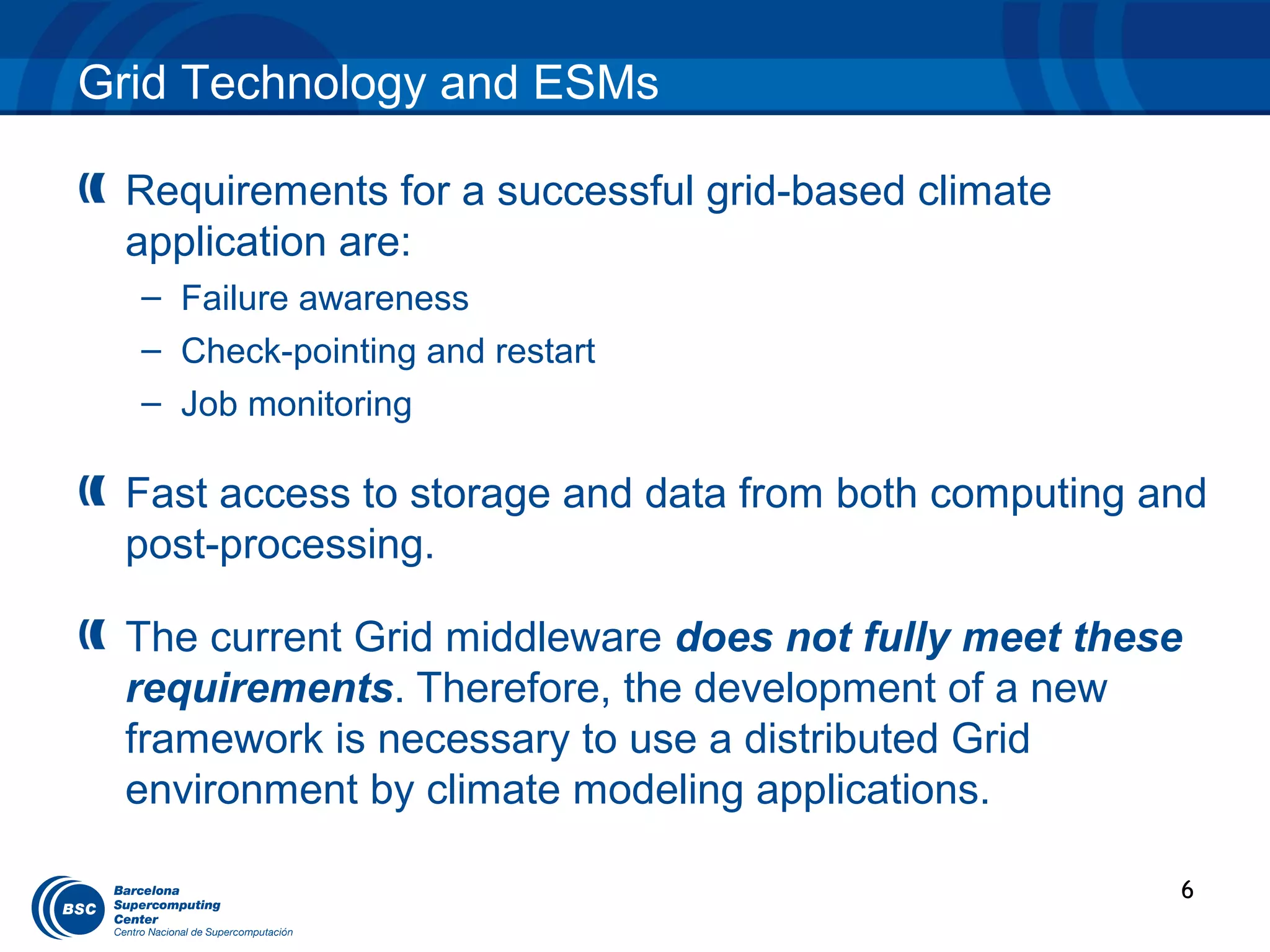 Grid Technology and ESMs

 Requirements for a successful grid-based climate
 application are:
  – Failure awareness
  – Check-pointing and restart
  – Job monitoring

 Fast access to storage and data from both computing and
 post-processing.

 The current Grid middleware does not fully meet these
 requirements. Therefore, the development of a new
 framework is necessary to use a distributed Grid
 environment by climate modeling applications.

                                                      6
 
