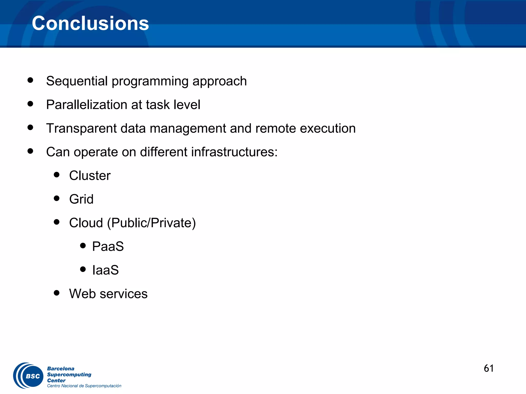 Conclusions

•   Sequential programming approach
•   Parallelization at task level
•   Transparent data management and remote execution
•   Can operate on different infrastructures:
     •   Cluster
     •   Grid
     •   Cloud (Public/Private)
          • PaaS
          • IaaS
     •   Web services




                                                       61
 
