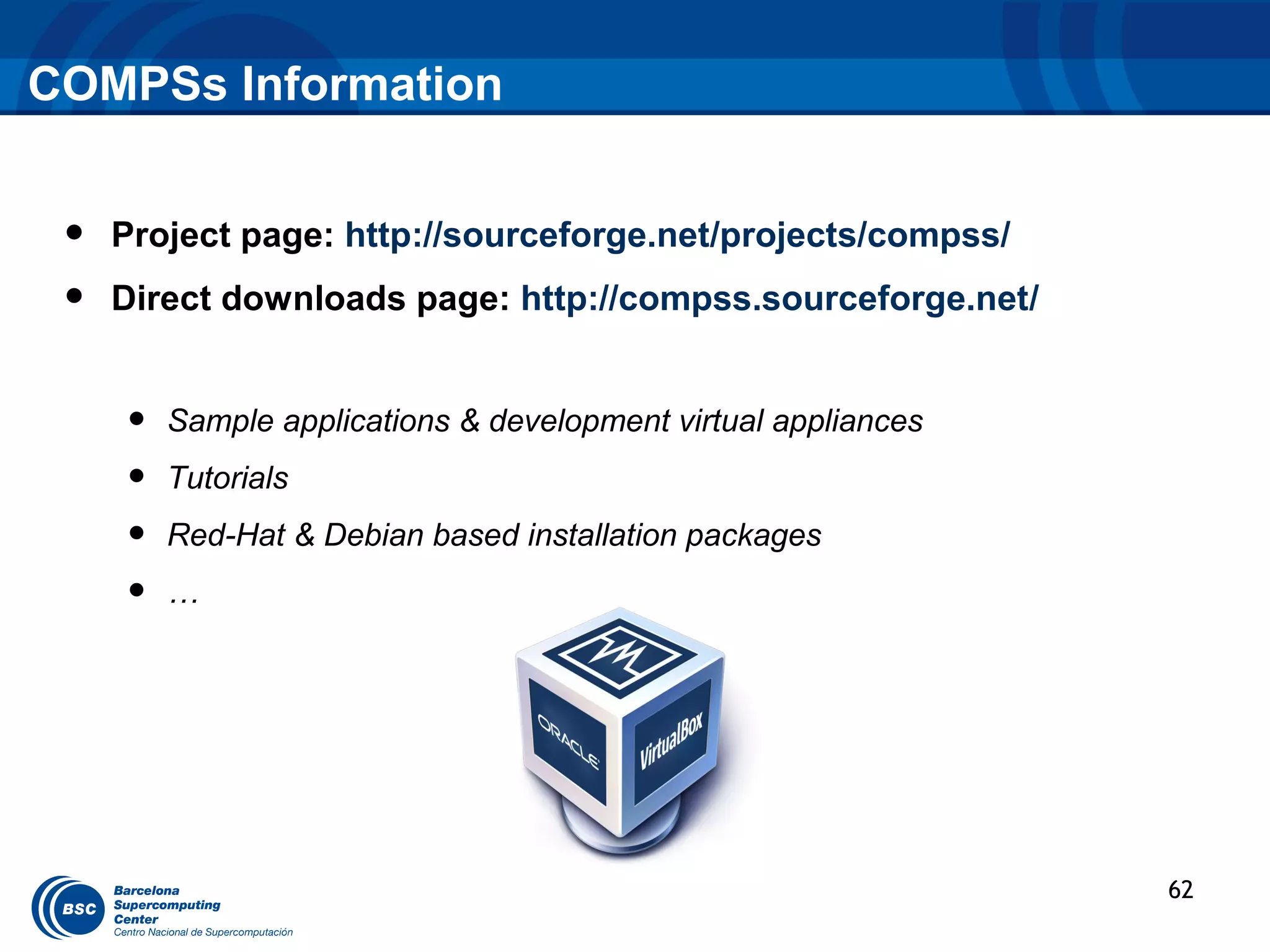 COMPSs Information


 •   Project page: http://sourceforge.net/projects/compss/
 •   Direct downloads page: http://compss.sourceforge.net/


     •   Sample applications & development virtual appliances
     •   Tutorials
     •   Red-Hat & Debian based installation packages
     •   …




                                                                62
 
