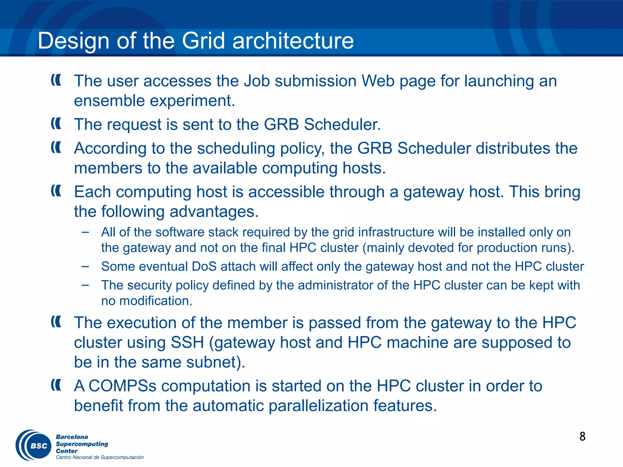 Design of the Grid architecture
   The user accesses the Job submission Web page for launching an
   ensemble experiment.
   The request is sent to the GRB Scheduler.
   According to the scheduling policy, the GRB Scheduler distributes the
   members to the available computing hosts.
   Each computing host is accessible through a gateway host. This bring
   the following advantages.
    – All of the software stack required by the grid infrastructure will be installed only on
      the gateway and not on the final HPC cluster (mainly devoted for production runs).
    – Some eventual DoS attach will affect only the gateway host and not the HPC cluster
    – The security policy defined by the administrator of the HPC cluster can be kept with
      no modification.
   The execution of the member is passed from the gateway to the HPC
   cluster using SSH (gateway host and HPC machine are supposed to
   be in the same subnet).
   A COMPSs computation is started on the HPC cluster in order to
   benefit from the automatic parallelization features.
                                                                                            8
 