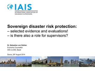 Sovereign disaster risk protection: 
– selected evidence and evaluations! 
– is there also a role for supervisors? 
Dr. Sebastian von Dahlen 
Economic Counsellor 
IAIS c/o BIS, Basel 
Davos, 28th August 2014 
 