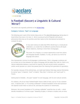 Is Football (Soccer) a Linguistic & Cultural
'Mirror'?
This article was originally published on the Acclaro blog.

Category: Culture, "Spot" on Language

The following post is part of the Acclaro blog series on The 2010 FIFA World Cup taking place in
South Africa from June 11 to July 11. We're covering all sorts of linguistic and cultural
phenonema that arise as 32 countries send their teams to the international tournament to
compete for glory.


                             It may seem obvious to state that FIFA‟s World Cup is a multicultural
                             celebration, as crowds from 32 different countries flock to fill South
                             African stadiums, chanting in more than 10 languages.


                             This event, for a linguist, is a unique opportunity to see how culture
                             and language dovetail. Football, in a way, can serve as a mirror for
                             language and culture.


One characteristic common to all languages is arbitrariness. That is, language is arbitrary per
se, as there are no links between the codes of language and the object they refer to; there is no
natural relationship between a word and its meaning. We just connect certain concepts to
certain words because our culture has passed down the meaning from generation to generation.


For example, because of this arbitrariness, we might each believe that dogs express themselves
by saying “guau” in Spanish, “woof” in English, “Wau Wau” in German, and “ouah ouah” in
French.


Getting back to football... the sport "speaks" its own language, with its own cultural variants.


For instance, why do so many football English idioms relate to food, such as “to do a banana
kick”, “a banana shot”, or “to nutmeg a defender”? A literal translation of this last expression
into Spanish would make no sense at all, and keep the audience on tenterhooks.


Moreover, the correct translation of “to nutmeg a defender” would be tirar un caño — which
literally translates as “to throw a pipe.” Speaking of pipes, it remains a mystery why so many



Page 1: Is Football (Soccer) a Linguistic & Cultural „Mirror‟?                Copyright © Acclaro 2012
 