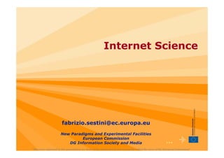 Internet Science




                         fabrizio.sestini@ec.europa.eu
                        New Paradigms and Experimental Facilities
                                 European Commission
                           DG Information Society and Media                                                      ••• 1

"The views expressed in this presentation are those of the author and do not necessarily reflect the views of the European Commission"
 