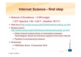 Internet Science - first step

     Network of Excellence – 5 M€ budget
           ICT objective 1.6d - Call 7 - deadline 18/1/11
     Web forum http://cordis.europa.eu/fp7/ict/fire/internet-science_en.html
     Related actions
     http://cordis.europa.eu/fp7/ict/fire/future-internet-and-society_en.html
           Oxford Internet Institute Study on Interrelations between
           Technological, Social and economic aspects of the future internet
           Paradiso 2 accompanying measure
     Workshops:
           FIREWeek Ghent, 15 December 2010
           …
                                                                ••• 10
F. Sestini 4/10/2010
 