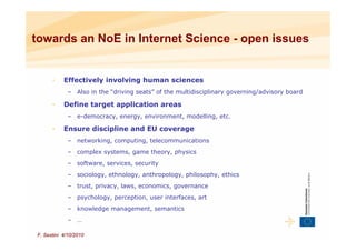 towards an NoE in Internet Science - open issues


      •    Effectively involving human sciences
             – Also in the “driving seats” of the multidisciplinary governing/advisory board

      •    Define target application areas
             – e-democracy, energy, environment, modelling, etc.

      •    Ensure discipline and EU coverage
             – networking, computing, telecommunications
             – complex systems, game theory, physics
             – software, services, security
             – sociology, ethnology, anthropology, philosophy, ethics
             – trust, privacy, laws, economics, governance
             – psychology, perception, user interfaces, art
             – knowledge management, semantics
             – …

F. Sestini 4/10/2010
 