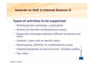 towards an NoE in Internet Science /2


• Types of activities to be supported:
      – Multidisciplinary workshops / publications
      – Schools (in thematic multidisciplinary areas)
      – Researcher exchanges (between different disciplines and
        sites)
      – Contests / open calls on specific topics
      – Roadmapping, definition of multidisciplinary areas
      – Creation/recognition of new Curricula / Scientist profiles
      – Your ideas …


F. Sestini 4/10/2010
 