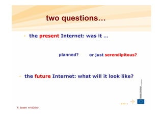 two questions…

      • the present Internet: was it …



                         planned?   or just serendipitous?




  • the future Internet: what will it look like?




                                                  ••• 4
F. Sestini 4/10/2010
 