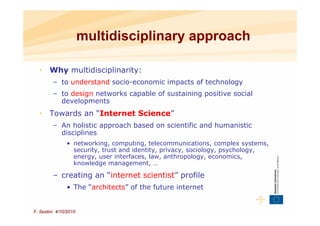 multidisciplinary approach

  •    Why multidisciplinarity:
         – to understand socio-economic impacts of technology
         – to design networks capable of sustaining positive social
           developments
  •    Towards an “Internet Science”
         – An holistic approach based on scientific and humanistic
           disciplines
               • networking, computing, telecommunications, complex systems,
                 security, trust and identity, privacy, sociology, psychology,
                 energy, user interfaces, law, anthropology, economics,
                 knowledge management, …

         – creating an “internet scientist” profile
               • The “architects” of the future internet


F. Sestini 4/10/2010
 