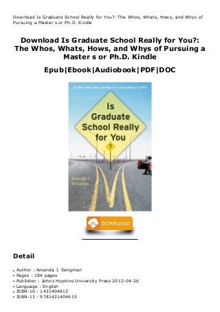 Download Is Graduate School Really for You?:
The Whos, Whats, Hows, and Whys of Pursuing a
Master s or Ph.D. Kindle
Epub|Ebook|Audiobook|PDF|DOC
Download Is Graduate School Really for You?: The Whos, Whats, Hows, and Whys of
Pursuing a Master s or Ph.D. Kindle
KWH
Detail
Author : Amanda I. Seligmanq
Pages : 184 pagesq
Publisher : Johns Hopkins University Press 2012-04-26q
Language : Englishq
ISBN-10 : 1421404613q
ISBN-13 : 9781421404615q
 