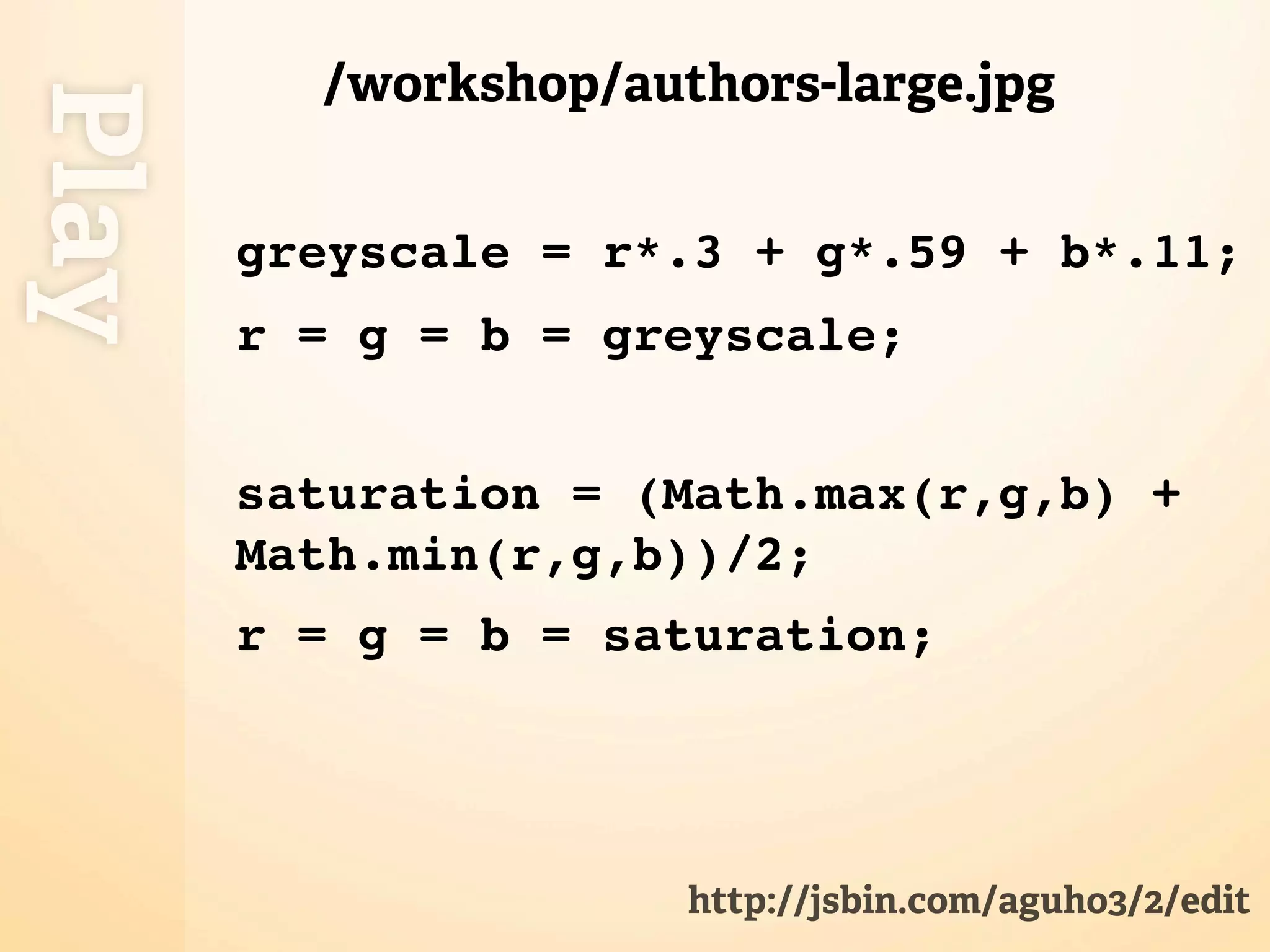 /workshop/authors-large.jpg
Play
       greyscale = r*.3 + g*.59 + b*.11;
       r = g = b = greyscale;


       saturation = (Math.max(r,g,b) +
       Math.min(r,g,b))/2;
       r = g = b = saturation;




                      http://jsbin.com/aguho3/2/edit
 
