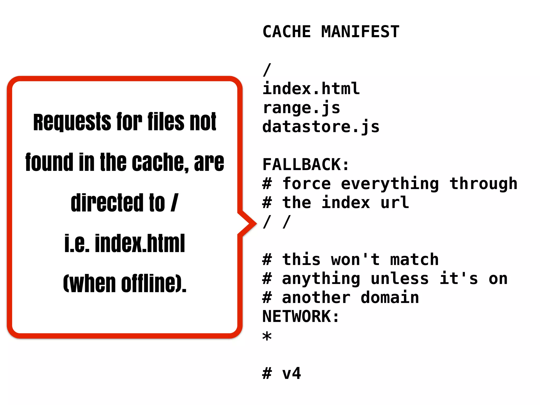 CACHE MANIFEST

                          /
                          index.html
                          range.js
Requests for files not    datastore.js

found in the cache, are   FALLBACK:
                          # force everything through
     directed to /        # the index url
                          / /
    i.e. index.html
                          # this won't match
    (when offline).       # anything unless it's on
                          # another domain
                          NETWORK:
                          *

                          # v4
 