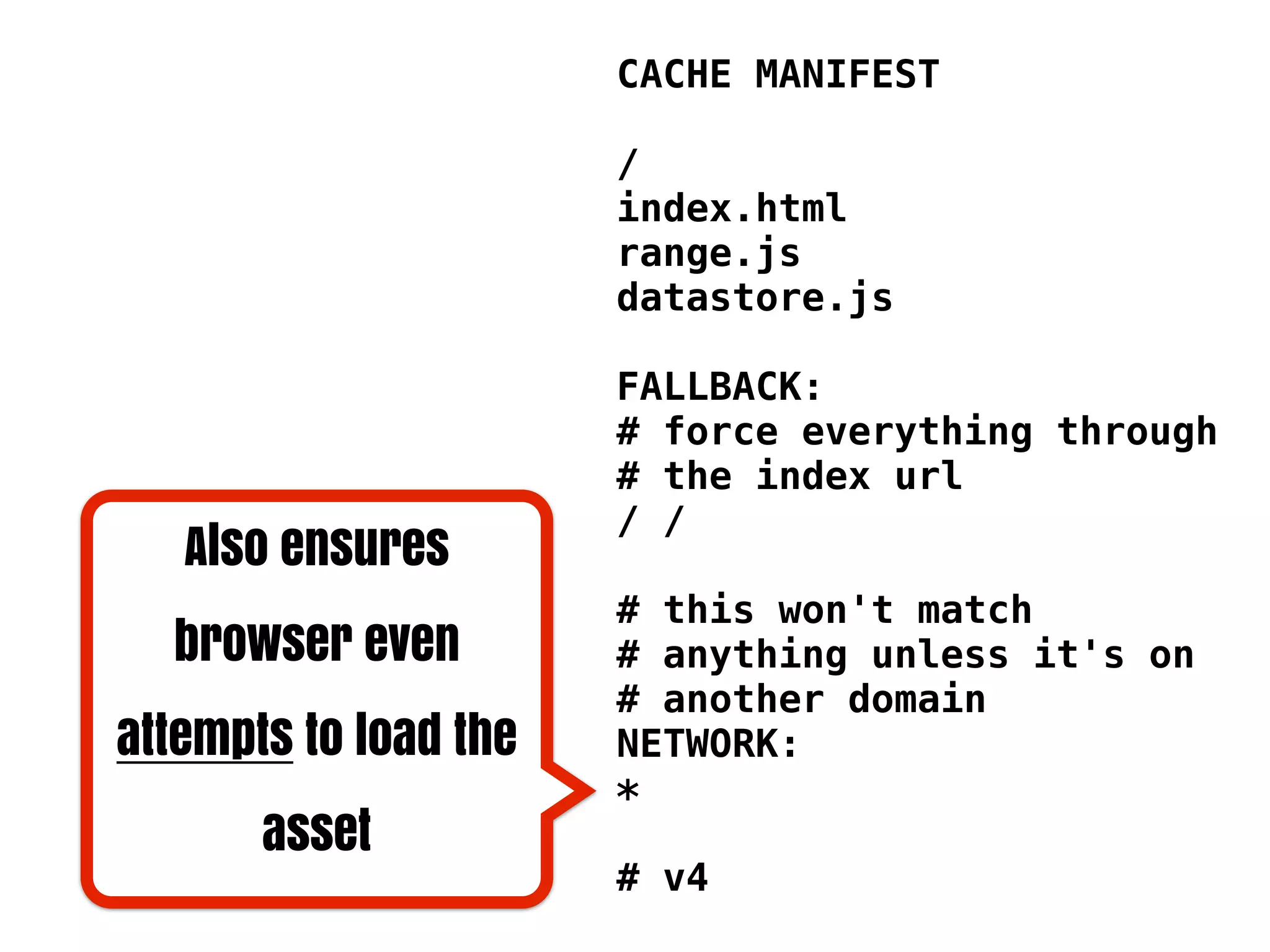 CACHE MANIFEST

                       /
                       index.html
                       range.js
                       datastore.js

                       FALLBACK:
                       # force everything through
                       # the index url
                       / /
   Also ensures
                       # this won't match
  browser even         # anything unless it's on
                       # another domain
attempts to load the   NETWORK:
                       *
       asset
                       # v4
 