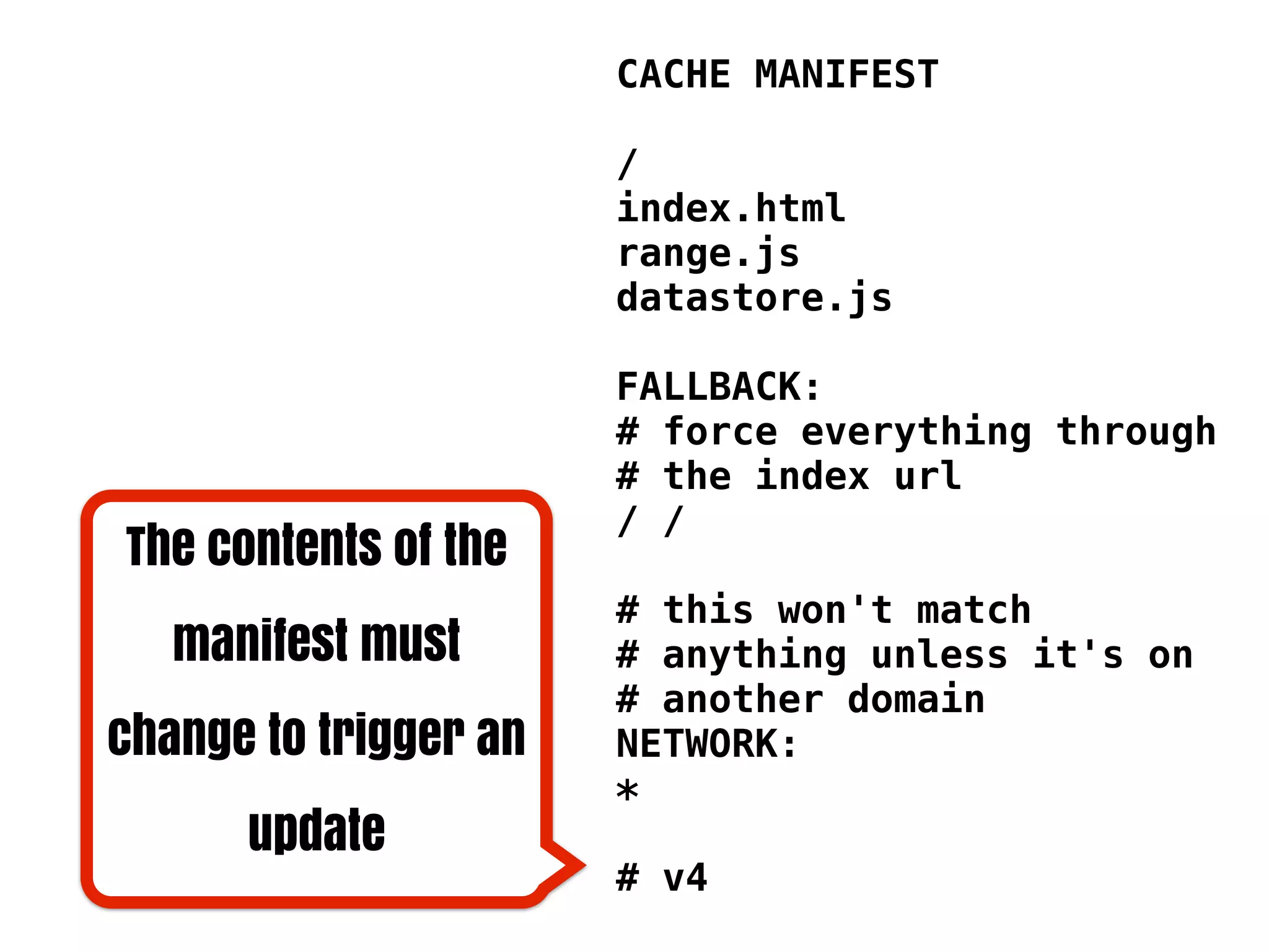 CACHE MANIFEST

                       /
                       index.html
                       range.js
                       datastore.js

                       FALLBACK:
                       # force everything through
                       # the index url
                       / /
The contents of the
                       # this won't match
   manifest must       # anything unless it's on
                       # another domain
change to trigger an   NETWORK:
                       *
      update
                       # v4
 