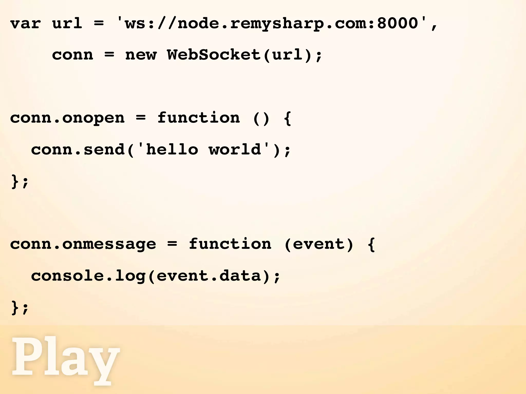 var url = 'ws://node.remysharp.com:8000',
       conn = new WebSocket(url);


conn.onopen = function () {
     conn.send('hello world');
};


conn.onmessage = function (event) {
     console.log(event.data);
};


Play
 