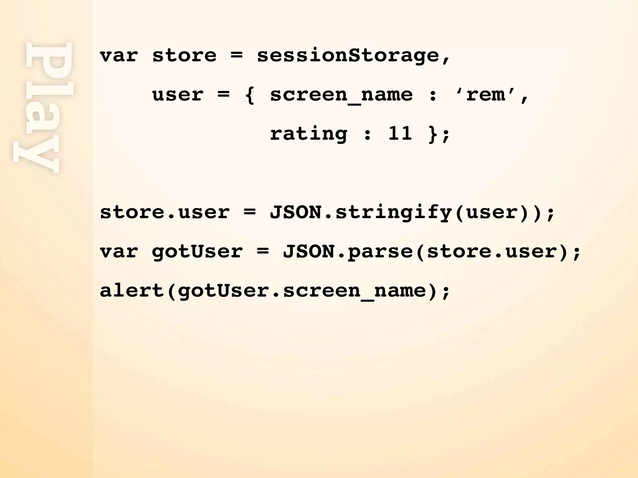 Play
       var store = sessionStorage,
           user = { screen_name : ‘rem’,
                    rating : 11 };


       store.user = JSON.stringify(user));
       var gotUser = JSON.parse(store.user);
       alert(gotUser.screen_name);
 