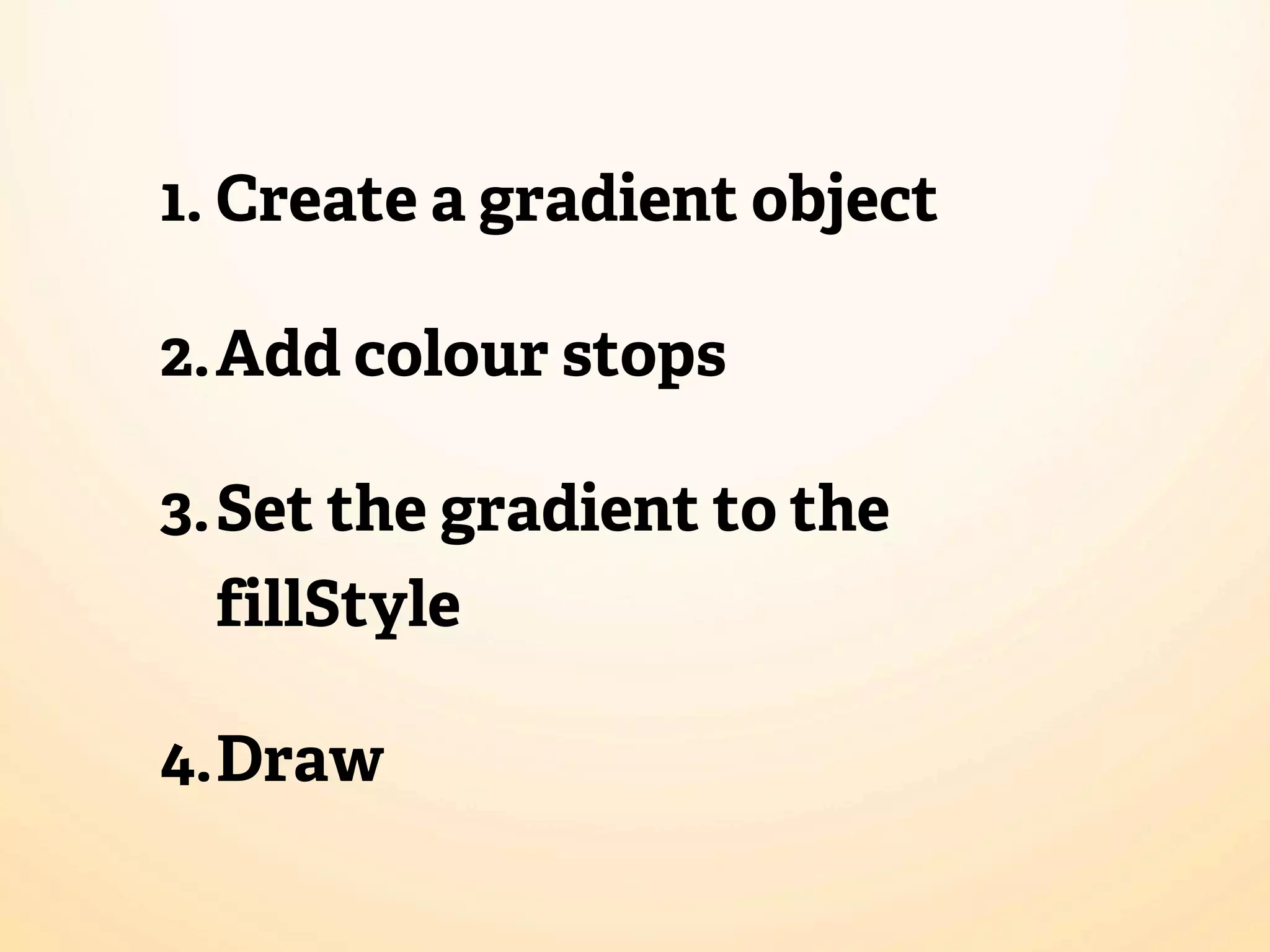 1. Create a gradient object

2.Add colour stops

3.Set the gradient to the
 fillStyle

4.Draw
 