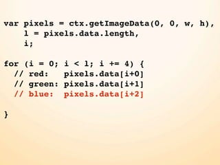 var pixels = ctx.getImageData(0, 0, w, h),
    l = pixels.data.length,
    i;

for (i = 0;   i < l; i += 4) {
  // red:     pixels.data[i+0]
  // green:   pixels.data[i+1]
  // blue:    pixels.data[i+2]

}
 