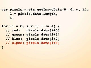 var pixels = ctx.getImageData(0, 0, w, h),
    l = pixels.data.length,
    i;

for (i = 0;   i < l; i += 4) {
  // red:     pixels.data[i+0]
  // green:   pixels.data[i+1]
  // blue:    pixels.data[i+2]
  // alpha:   pixels.data[i+3]
}
 