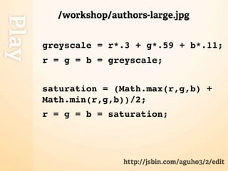 /workshop/authors-large.jpg
Play
       greyscale = r*.3 + g*.59 + b*.11;
       r = g = b = greyscale;


       saturation = (Math.max(r,g,b) +
       Math.min(r,g,b))/2;
       r = g = b = saturation;




                      http://jsbin.com/aguho3/2/edit
 