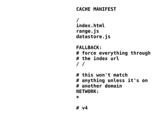 CACHE MANIFEST

/
index.html
range.js
datastore.js

FALLBACK:
# force everything through
# the index url
/ /

# this won't match
# anything unless it's on
# another domain
NETWORK:
*

# v4
 
