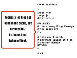 CACHE MANIFEST

                          /
                          index.html
                          range.js
Requests for files not    datastore.js

found in the cache, are   FALLBACK:
                          # force everything through
     directed to /        # the index url
                          / /
    i.e. index.html
                          # this won't match
    (when offline).       # anything unless it's on
                          # another domain
                          NETWORK:
                          *

                          # v4
 