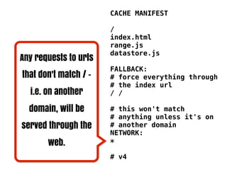 CACHE MANIFEST

                       /
                       index.html
                       range.js
                       datastore.js
Any requests to urls
                       FALLBACK:
that don't match / -   # force everything through
                       # the index url
  i.e. on another      / /

  domain, will be      # this won't match
                       # anything unless it's on
served through the     # another domain
                       NETWORK:
       web.            *

                       # v4
 