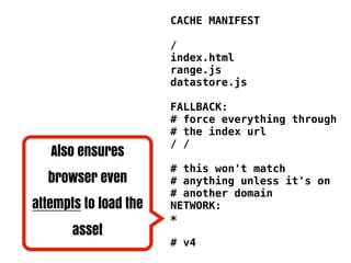 CACHE MANIFEST

                       /
                       index.html
                       range.js
                       datastore.js

                       FALLBACK:
                       # force everything through
                       # the index url
                       / /
   Also ensures
                       # this won't match
  browser even         # anything unless it's on
                       # another domain
attempts to load the   NETWORK:
                       *
       asset
                       # v4
 