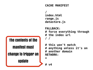 CACHE MANIFEST

                       /
                       index.html
                       range.js
                       datastore.js

                       FALLBACK:
                       # force everything through
                       # the index url
                       / /
The contents of the
                       # this won't match
   manifest must       # anything unless it's on
                       # another domain
change to trigger an   NETWORK:
                       *
      update
                       # v4
 