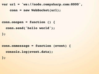 var url = 'ws://node.remysharp.com:8000',
       conn = new WebSocket(url);


conn.onopen = function () {
     conn.send('hello world');
};


conn.onmessage = function (event) {
     console.log(event.data);
};
 