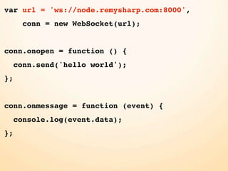 var url = 'ws://node.remysharp.com:8000',
       conn = new WebSocket(url);


conn.onopen = function () {
     conn.send('hello world');
};


conn.onmessage = function (event) {
     console.log(event.data);
};
 