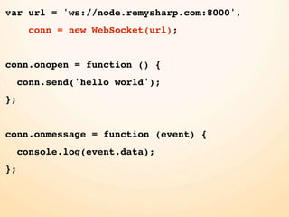 var url = 'ws://node.remysharp.com:8000',
      conn = new WebSocket(url);


conn.onopen = function () {
     conn.send('hello world');
};


conn.onmessage = function (event) {
     console.log(event.data);
};
 