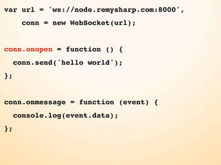 var url = 'ws://node.remysharp.com:8000',
       conn = new WebSocket(url);


conn.onopen = function () {
     conn.send('hello world');
};


conn.onmessage = function (event) {
     console.log(event.data);
};
 