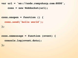 var url = 'ws://node.remysharp.com:8000',
       conn = new WebSocket(url);


conn.onopen = function () {
     conn.send('hello world');
};


conn.onmessage = function (event) {
     console.log(event.data);
};
 