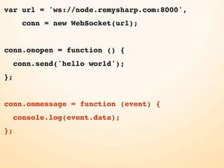 var url = 'ws://node.remysharp.com:8000',
       conn = new WebSocket(url);


conn.onopen = function () {
     conn.send('hello world');
};


conn.onmessage = function (event) {
     console.log(event.data);
};
 