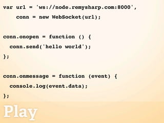 var url = 'ws://node.remysharp.com:8000',
       conn = new WebSocket(url);


conn.onopen = function () {
     conn.send('hello world');
};


conn.onmessage = function (event) {
     console.log(event.data);
};


Play
 