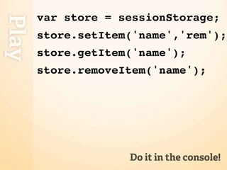 var store = sessionStorage;
Play
       store.setItem('name','rem');
       store.getItem('name');
       store.removeItem('name');




                    Do it in the console!
 