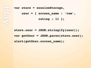 Play
       var store = sessionStorage,
           user = { screen_name : ‘rem’,
                    rating : 11 };


       store.user = JSON.stringify(user));
       var gotUser = JSON.parse(store.user);
       alert(gotUser.screen_name);
 