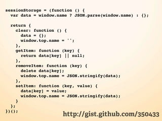 sessionStorage = (function () {
  var data = window.name ? JSON.parse(window.name) : {};

  return {
     clear: function () {
        data = {};
        window.top.name = '';
     },
     getItem: function (key) {
        return data[key] || null;
     },
     removeItem: function (key) {
        delete data[key];
        window.top.name = JSON.stringify(data);
     },
     setItem: function (key, value) {
        data[key] = value;
        window.top.name = JSON.stringify(data);
     }
  };
})();
                       http://gist.github.com/350433
 