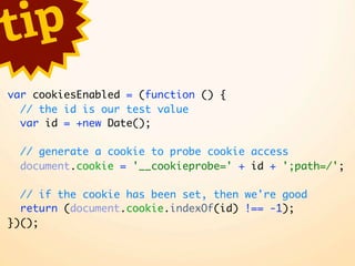 t ip
var cookiesEnabled = (function () {
  // the id is our test value
  var id = +new Date();

  // generate a cookie to probe cookie access
  document.cookie = '__cookieprobe=' + id + ';path=/';

  // if the cookie has been set, then we're good
  return (document.cookie.indexOf(id) !== -1);
})();
 