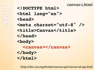 canvas-1.html
Play
       <!DOCTYPE html>
       <html lang="en">
       <head>
       <meta charset="utf-8" />
       <title>Canvas</title>
       </head>
       <body>
         <canvas></canvas>
       </body>
       </html>
        http://dev.w3.org/html5/canvas-api/canvas-2d-api.html
 
