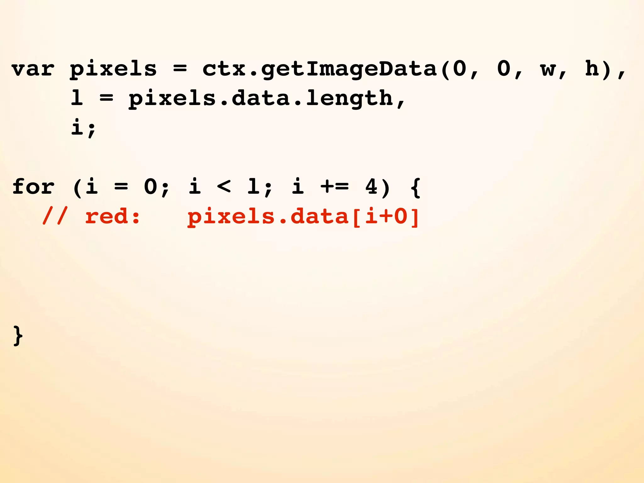 var pixels = ctx.getImageData(0, 0, w, h), l = pixels.data.length, i; for (i = 0; i < l; i += 4) { // red: pixels.data[i+0] } 
