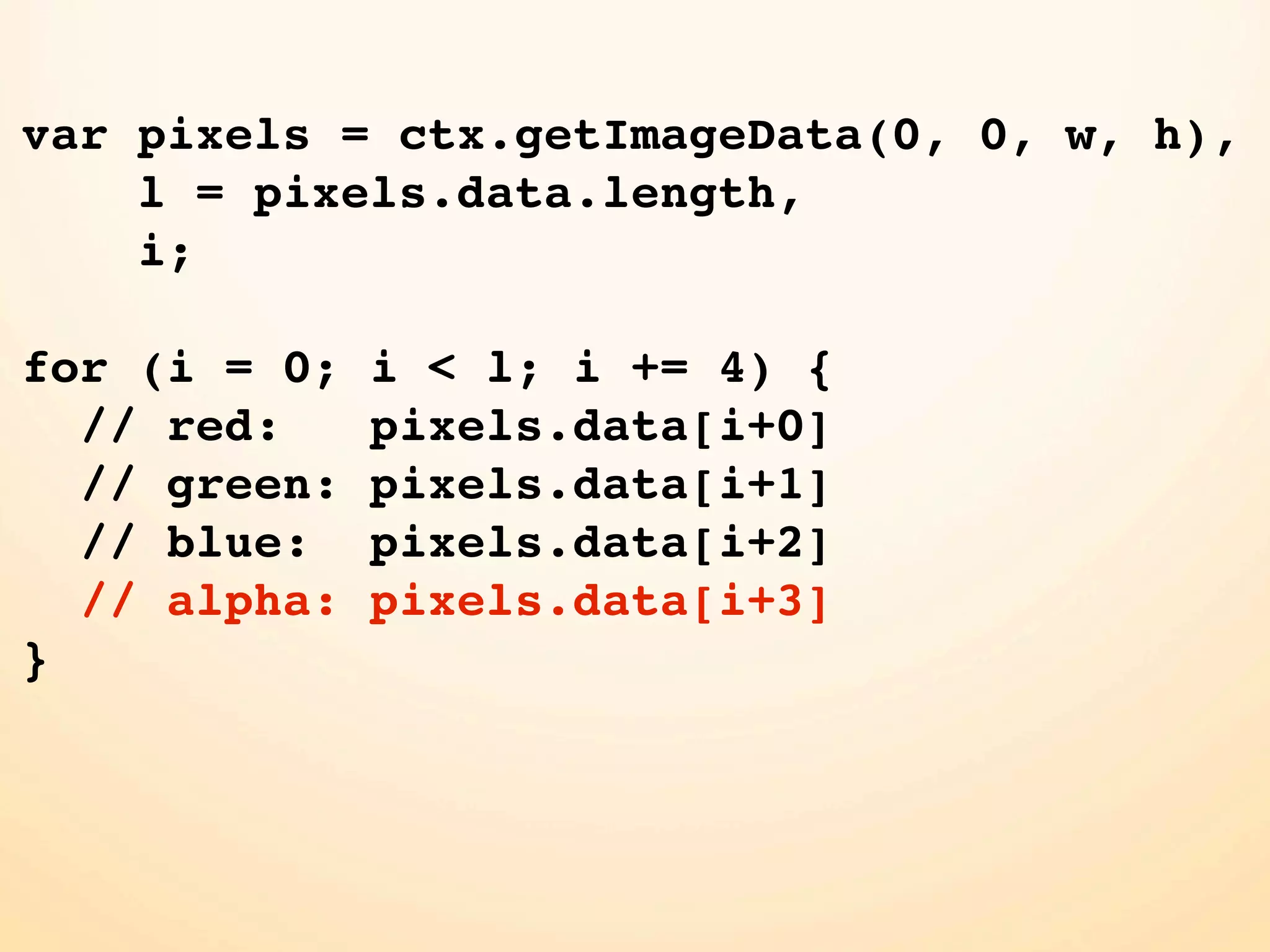 var pixels = ctx.getImageData(0, 0, w, h), l = pixels.data.length, i; for (i = 0; i < l; i += 4) { // red: pixels.data[i+0] // green: pixels.data[i+1] // blue: pixels.data[i+2] // alpha: pixels.data[i+3] } 