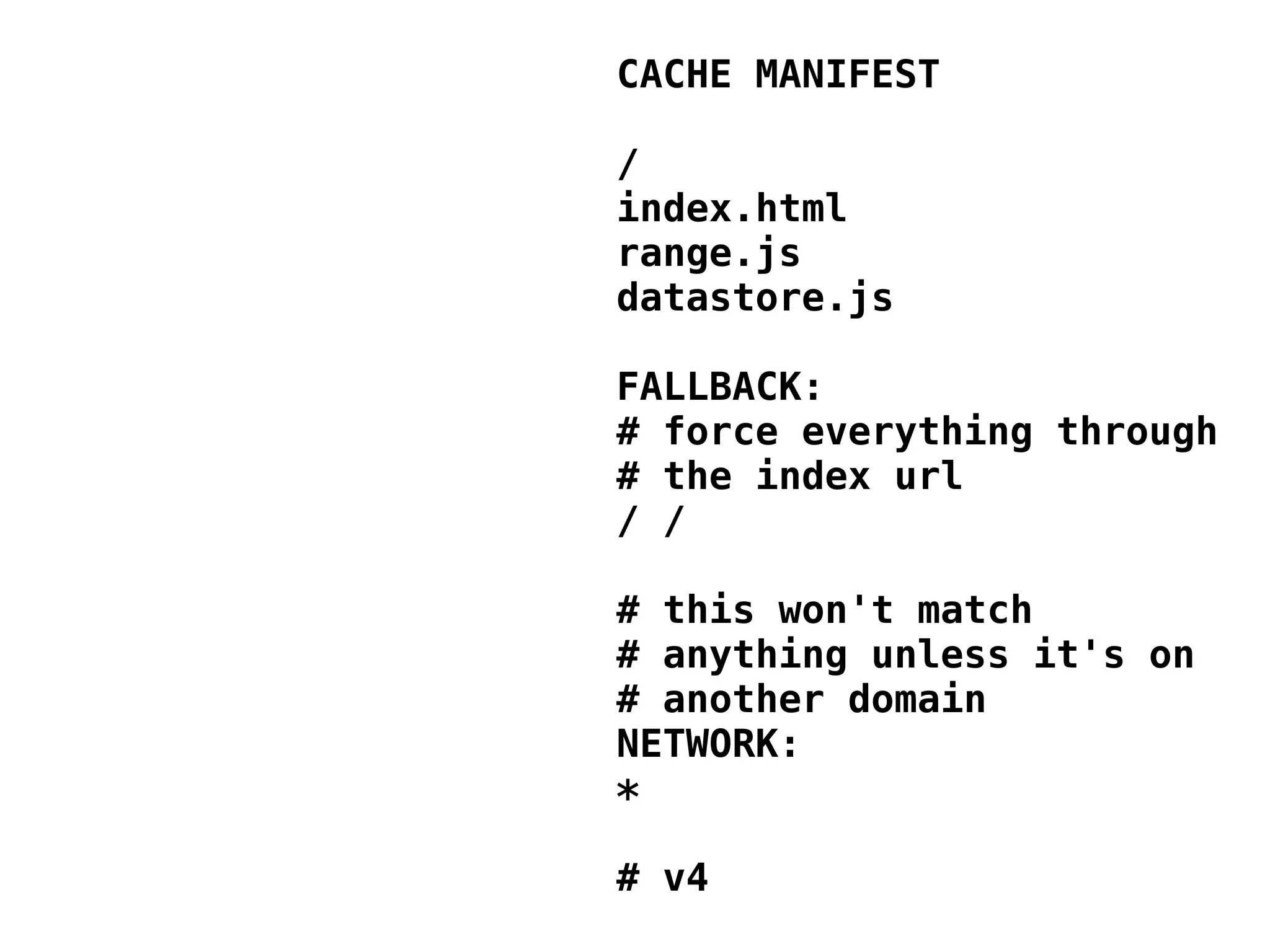 CACHE MANIFEST / index.html range.js datastore.js FALLBACK: # force everything through # the index url / / # this won't match # anything unless it's on # another domain NETWORK: * # v4 