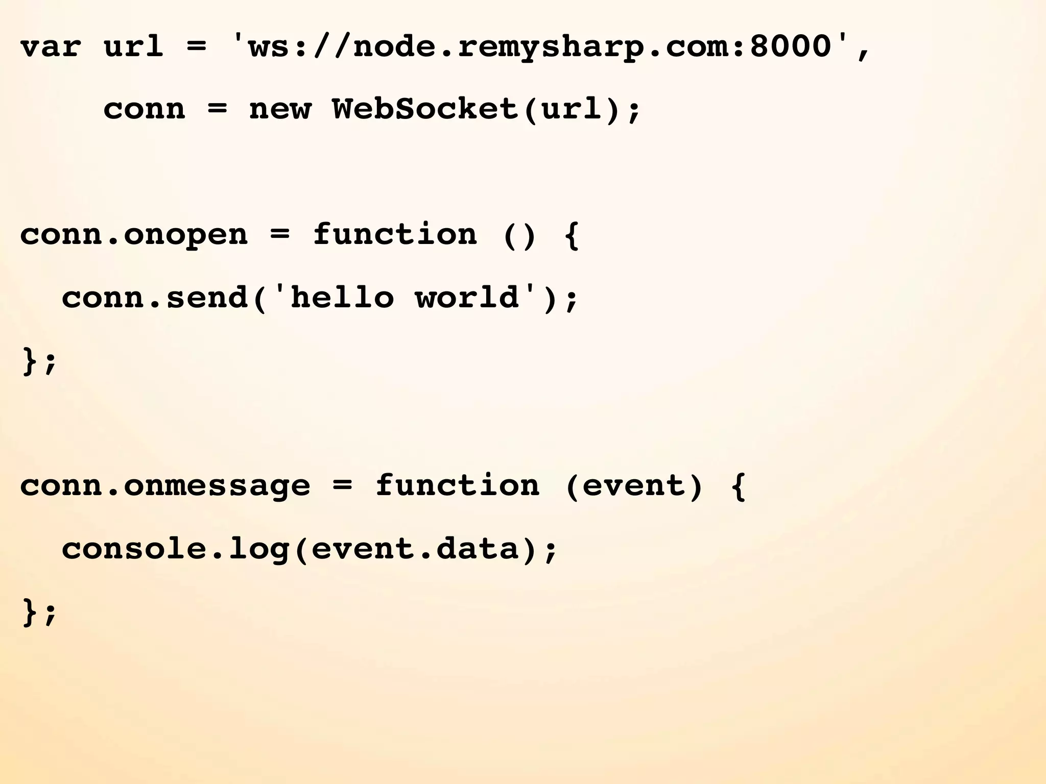 var url = 'ws://node.remysharp.com:8000', conn = new WebSocket(url); conn.onopen = function () { conn.send('hello world'); }; conn.onmessage = function (event) { console.log(event.data); }; 
