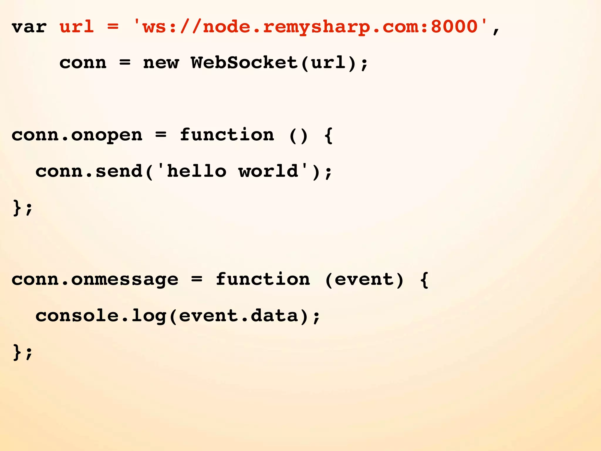 var url = 'ws://node.remysharp.com:8000', conn = new WebSocket(url); conn.onopen = function () { conn.send('hello world'); }; conn.onmessage = function (event) { console.log(event.data); }; 