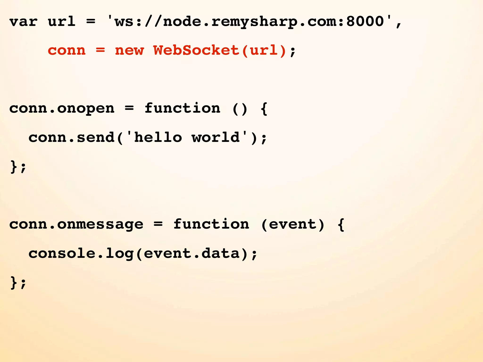var url = 'ws://node.remysharp.com:8000', conn = new WebSocket(url); conn.onopen = function () { conn.send('hello world'); }; conn.onmessage = function (event) { console.log(event.data); }; 